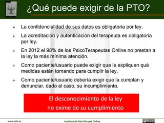 ¿Qué puede exigir de la PTO?
         La confidencialidad de sus datos es obligatoria por ley.
         La acreditación y autenticación del terapeuta es obligatoria
          por ley.
         En 2012 el 98% de los PsicoTerapeutas Online no prestan a
          la ley la más mínima atención.
         Como paciente/usuario puede exigir que le expliquen qué
          medidas están tomando para cumplir la ley.
         Como paciente/usuario debería exigir que la cumplan y
          denunciar, dado el caso, su incumplimiento.

                      El desconocimiento de la ley
                      no exime de su cumplimiento
www.ipto.es                  Instituto de PsicoTerapia Online
 