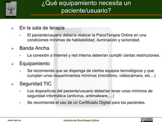 ¿Qué equipamiento necesita un
                            paciente/usuario?

        En la sala de terapia
         •    El paciente/usuario debería realizar la PsicoTerapia Online en una
              condiciones mínimas de habitabilidad, iluminación y sonoridad.

        Banda Ancha
         •    La conexión a Internet y red interna deberían cumplir ciertas restricciones.

        Equipamiento
         •    Se recomienda que se disponga de ciertos equipos tecnológicos y que
              cumplan unos requerimientos mínimos (micrófono, videocámara, etc…)

        Seguridad TIC
         •    Los dispositivos del paciente/usuario deberían tener unos mínimos de
              seguridad informática (antivirus, antimalware,…)
         •    Se recomienda el uso de un Certificado Digital para los pacientes.



www.ipto.es                       Instituto de PsicoTerapia Online
 