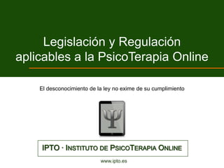 Legislación y Regulación
aplicables a la PsicoTerapia Online

    El desconocimiento de la ley no exime de su cumplimiento




    IPTO · INSTITUTO DE PSICOTERAPIA ONLINE
                           www.ipto.es
 
