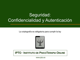 Seguridad:
Confidencialidad y Autenticación

      La criptografía es obligatoria para cumplir la ley




   IPTO · INSTITUTO DE PSICOTERAPIA ONLINE
                          www.ipto.es
 