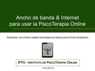Ancho de banda & Internet
  para usar la PsicoTerapia Online

Garantizar una mínima calidad tecnológica es básico para el éxito terapéutico




          IPTO · INSTITUTO DE PSICOTERAPIA ONLINE
                                 www.ipto.es
 