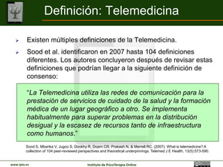Definición: Telemedicina

        Existen múltiples definiciones de la Telemedicina.
        Sood et al. identificaron en 2007 hasta 104 definiciones
         diferentes. Los autores concluyeron después de revisar estas
         definiciones que podrían llegar a la siguiente definición de
         consenso:

         “La Telemedicina utiliza las redes de comunicación para la
         prestación de servicios de cuidado de la salud y la formación
         médica de un lugar geográfico a otro. Se implementa
         habitualmente para superar problemas en la distribución
         desigual y la escasez de recursos tanto de infraestructura
         como humanos.”
         Sood S, Mbarika V, Jugoo S, Dookhy R, Doarn CR, Prakash N, & Merrell RC. (2007). What is telemedicine? A
         collection of 104 peer-reviewed perspectives and theoretical underpinnings. Telemed J E Health, 13(5):573-590.


www.ipto.es                                  Instituto de PsicoTerapia Online
 