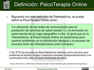 Definición: PsicoTerapia Online

        Siguiendo con esta definición de Telemedicina, se puede
         definir la PsicoTerapia Online como:

         “La utilización de las redes de comunicación para la
         prestación de servicios de salud mental (*) y la formación en
         salud mental de un lugar geográfico a otro. Al igual que en la
         Telemedicina, la PsicoTerapia Online se implementa para
         superar problemas en la distribución desigual y la escasez de
         recursos tanto de infraestructura como humanos.”

      (*) En IPTO los servicios de Salud Mental son definidos como servicios para
      problemas de alcohol, drogas o trastornos mentales (independientemente o en
      combinación entre ellos y/o otras condiciones de salud)

        Novins, DK & Shore J (2008) What is Telemental health? Telemental health guide. Available:www.tmhguide.org


www.ipto.es                                 Instituto de PsicoTerapia Online
 