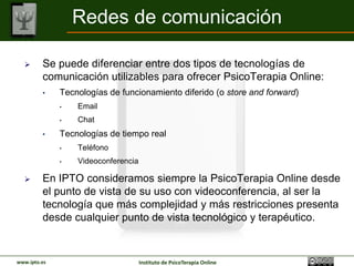 Redes de comunicación

        Se puede diferenciar entre dos tipos de tecnologías de
         comunicación utilizables para ofrecer PsicoTerapia Online:
         •    Tecnologías de funcionamiento diferido (o store and forward)
              •   Email
              •   Chat
         •    Tecnologías de tiempo real
              •   Teléfono
              •   Videoconferencia

        En IPTO consideramos siempre la PsicoTerapia Online desde
         el punto de vista de su uso con videoconferencia, al ser la
         tecnología que más complejidad y más restricciones presenta
         desde cualquier punto de vista tecnológico y terapéutico.


www.ipto.es                          Instituto de PsicoTerapia Online
 