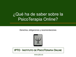 ¿Qué ha de saber sobre la
  PsicoTerapia Online?

    Derechos, obligaciones y recomendaciones




IPTO · INSTITUTO DE PSICOTERAPIA ONLINE
                   www.ipto.es
 