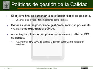 Políticas de gestión de la Calidad

        El objetivo final es aumentar la satisfacción global del
         paciente.
         •    El camino es a veces tan importante como la meta.

        Deberían tener las políticas de gestión de la calidad por
         escrito y claramente expuestas al público.

        A medio plazo tendría que pensarse en asumir auditorías ISO
         de calidad.
         •    P.e. Normas ISO 9000 de calidad y gestión continua de calidad en
              servicios.




www.ipto.es                      Instituto de PsicoTerapia Online
 