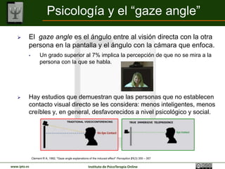 Psicología y el “gaze angle”
         El gaze angle es el ángulo entre al visión directa con la otra
          persona en la pantalla y el ángulo con la cámara que enfoca.
          •         Un grado superior al 7% implica la percepción de que no se mira a la
                    persona con la que se habla.




         Hay estudios que demuestran que las personas que no establecen
          contacto visual directo se les considera: menos inteligentes, menos
          creíbles y, en general, desfavorecidos a nivel psicológico y social.
                                         TRADITIONAL VIDEOCONFERENCING




              Clement R A, 1992, "Gaze angle explanations of the induced effect" Perception 21(3) 355 – 357

www.ipto.es                                               Instituto de PsicoTerapia Online
 