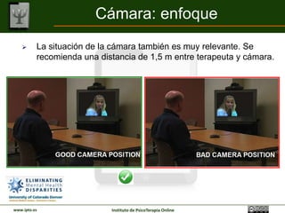 Cámara: enfoque
         La situación de la cámara también es muy relevante. Se
          recomienda una distancia de 1,5 m entre terapeuta y cámara.




www.ipto.es                 Instituto de PsicoTerapia Online
 