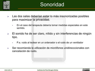 Sonoridad

         Las dos salas deberían estar lo más insonorizadas posibles
          para maximizar la privacidad.
          •   En el caso del terapeuta debería tomar medidas especiales en este
              sentido.

         El sonido ha de ser claro, nítido y sin interferencias de ningún
          tipo.
          •   P.e. ruido al teclear en un ordenador o el ruido de un ventilador

         Ser recomienda la utilización de micrófonos unidirecccionales con
          cancelación de ruido.




www.ipto.es                       Instituto de PsicoTerapia Online
 
