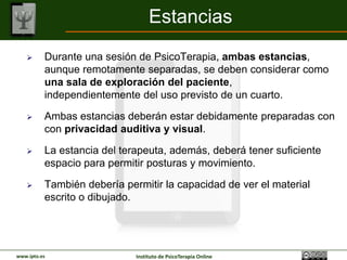Estancias
         Durante una sesión de PsicoTerapia, ambas estancias,
          aunque remotamente separadas, se deben considerar como
          una sala de exploración del paciente,
          independientemente del uso previsto de un cuarto.

         Ambas estancias deberán estar debidamente preparadas con
          con privacidad auditiva y visual.

         La estancia del terapeuta, además, deberá tener suficiente
          espacio para permitir posturas y movimiento.

         También debería permitir la capacidad de ver el material
          escrito o dibujado.




www.ipto.es                  Instituto de PsicoTerapia Online
 