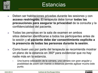 Estancias
         Deben ser habitaciones privadas durante las sesiones y con
          acceso restringido. El terapeuta debe tomar todas las
          precauciones para asegurar la privacidad de la consulta y la
          confidencialidad del paciente.

         Todas las personas en la sala de examen en ambos
          sitios deberían identificarse a todos los participantes antes de
          la sesión y el paciente debe dar consentimiento explícito a
          la presencia de todas las personas durante la sesión.

         Como buen uso por parte del terapeuta se recomienda mostrar
          un plano de la estancia en 360º para evidenciar que no hay
          nadie más en la estancia.
          •   Una buena colocación de la cámara, una cámara con gran angular y
              posibilidad de zoom con mando a distancia permite agilizar mucho este
              punto.

www.ipto.es                     Instituto de PsicoTerapia Online
 