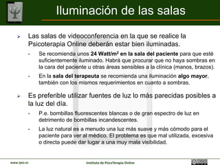 Iluminación de las salas
         Las salas de videoconferencia en la que se realice la
          Psicoterapia Online deberán estar bien iluminadas.
          •   Se recomienda unos 24 Watt/m2 en la sala del paciente para que esté
              suficientemente iluminado. Habrá que procurar que no haya sombras en
              la cara del paciente u otras áreas sensibles a la clínica (manos, brazos).
          •   En la sala del terapeuta se recomienda una iluminación algo mayor,
              también con los mismos requerimientos en cuanto a sombras.

         Es preferible utilizar fuentes de luz lo más parecidas posibles a
          la luz del día.
          •   P.e. bombillas fluorescentes blancas o de gran espectro de luz en
              detrimento de bombillas incandescentes.
          •   La luz natural es a menudo una luz más suave y más cómodo para el
              paciente para ver al médico. El problema es que mal utilizada, excesiva
              o directa puede dar lugar a una muy mala visibilidad.


www.ipto.es                      Instituto de PsicoTerapia Online
 