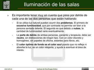 Iluminación de las salas
         Es importante tener muy en cuenta que pasa por detrás de
          cada una de las dos personas que están hablando
          •   Si se utiliza luz natural pueden ocurrir dos problemas. El primero de
              excesiva luminosidad, que por contraste no permita ver bien a la
              persona sentada delante. El segundo es que debido a nubes, la
              cantidad de luminosidad varíe eventualmente.
          •   La parte de detrás de ambas personas, paciente y terapeuta, debe ser
              neutro, sin distracciones de ningún tipo. Con un color discreto y
              homogéneo, sin papeles de oficina, estantes para libros, etc.
          •   El color óptimo de fondo es el color azul puesto que no refleja ni
              absorbe la luz, es un color relajante, y ayuda a acentuar el área de
              interés.




www.ipto.es                      Instituto de PsicoTerapia Online
 