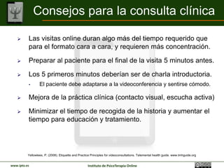 Consejos para la consulta clínica

         Las visitas online duran algo más del tiempo requerido que
          para el formato cara a cara, y requieren más concentración.

         Preparar al paciente para el final de la visita 5 minutos antes.

         Los 5 primeros minutos deberían ser de charla introductoria.
          •       El paciente debe adaptarse a la videoconferencia y sentirse cómodo.

         Mejora de la práctica clínica (contacto visual, escucha activa)

         Minimizar el tiempo de recogida de la historia y aumentar el
          tiempo para educación y tratamiento.




          Yellowlees, P. (2008). Etiquette and Practice Principles for videoconsultations. Telemental health guide. www.tmhguide.org


www.ipto.es                                          Instituto de PsicoTerapia Online
 