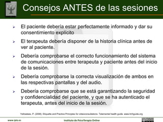 Consejos ANTES de las sesiones
         El paciente debería estar perfectamente informado y dar su
          consentimiento explícito
         El terapeuta debería disponer de la historia clínica antes de
          ver al paciente.
         Debería comprobarse el correcto funcionamiento del sistema
          de comunicaciones entre terapeuta y paciente antes del inicio
          de la sesión.
         Debería comprobarse la correcta visualización de ambos en
          las respectivas pantallas y del audio.
         Debería comprobarse que se está garantizando la seguridad
          y confidencialidad del paciente, y que se ha autenticado el
          terapeuta, antes del inicio de la sesión.

          Yellowlees, P. (2008). Etiquette and Practice Principles for videoconsultations. Telemental health guide. www.tmhguide.org

www.ipto.es                                          Instituto de PsicoTerapia Online
 