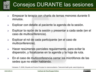 Consejos DURANTE las sesiones
         Empezar la terapia con charla de temas menores durante 5
          minutos.
         Explicar con detalle al paciente la agenda de la sesión.
         Explicar la razón de la sesión y presentar a cada sede (en el
          caso de multiconferencia).
         Explicar el rol de cada participante (en el caso de
          multiconferencia).
         Hacer resúmenes parciales regularmente, para evitar la
          dispersión, y focalizarse en la agenda y la hoja de ruta.
         En el caso de multiconferencia cerrar los micrófonos de las
          sedes que no están hablando.
          Yellowlees, P. (2008). Etiquette and Practice Principles for videoconsultations. Telemental health guide. www.tmhguide.org

www.ipto.es                                          Instituto de PsicoTerapia Online
 