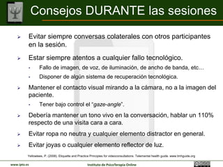 Consejos DURANTE las sesiones
         Evitar siempre conversas colaterales con otros participantes en
          la sesión.
         Estar siempre atentos a cualquier fallo tecnológico.
          •       Fallo de imagen, de voz, de iluminación, de ancho de banda, etc…
          •       Disponer de algún sistema de recuperación tecnológica.

         Mantener el contacto visual mirando a la cámara, no a la imagen
          del paciente.
          •       Tener bajo control el “gaze-angle”.

         Debería mantener un tono vivo en la conversación, hablar un
          110% respecto de una visita cara a cara.
         Evitar ropa no neutra y cualquier elemento distractor en general.
         Evitar joyas o cualquier elemento reflector de luz.
          Yellowlees, P. (2008). Etiquette and Practice Principles for videoconsultations. Telemental health guide. www.tmhguide.org

www.ipto.es                                          Instituto de PsicoTerapia Online
 