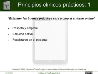 Principios clínicos prácticos: 1

    “Extender las buenas prácticas cara a cara al entorno online”


         Respeto y empatía
         Escucha activa
         Focalizarse en el paciente




          Yellowlees, P. (2008). Etiquette and Practice Principles for videoconsultations. Telemental health guide. www.tmhguide.org

www.ipto.es                                          Instituto de PsicoTerapia Online
 