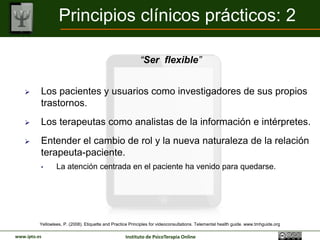 Principios clínicos prácticos: 2

                                                            “Ser flexible”


         Los pacientes y usuarios como investigadores de sus propios
          trastornos.
         Los terapeutas como analistas de la información e intérpretes.
         Entender el cambio de rol y la nueva naturaleza de la relación
          terapeuta-paciente.
          •       La atención centrada en el paciente ha venido para quedarse.




          Yellowlees, P. (2008). Etiquette and Practice Principles for videoconsultations. Telemental health guide. www.tmhguide.org

www.ipto.es                                          Instituto de PsicoTerapia Online
 