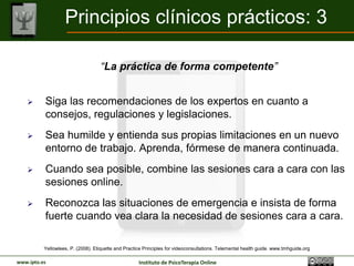 Principios clínicos prácticos: 3

                                   “La práctica de forma competente”


         Siga las recomendaciones de los expertos en cuanto a
          consejos, regulaciones y legislaciones.
         Sea humilde y entienda sus propias limitaciones en un nuevo
          entorno de trabajo. Aprenda, fórmese de manera continuada.
         Cuando sea posible, combine las sesiones cara a cara con las
          sesiones online.
         Reconozca las situaciones de emergencia e insista de forma
          fuerte cuando vea clara la necesidad de sesiones cara a cara.

          Yellowlees, P. (2008). Etiquette and Practice Principles for videoconsultations. Telemental health guide. www.tmhguide.org

www.ipto.es                                          Instituto de PsicoTerapia Online
 