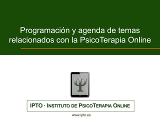 Programación y agenda de temas
relacionados con la PsicoTerapia Online




     IPTO · INSTITUTO DE PSICOTERAPIA ONLINE
                     www.ipto.es
 