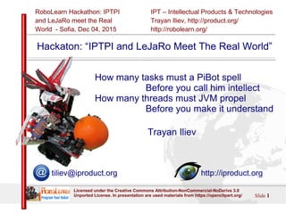 IPT – Intellectual Products & Technologies
Trayan Iliev, http://product.org/
http://robolearn.org/
RoboLearn Hackathon: IPTPI
and LeJaRо meet the Real
World - Sofia, Dec 04, 2015
Slide 1
Licensed under the Creative Commons Attribution-NonCommercial-NoDerivs 3.0
Unported License. In presentation are used materials from https://openclipart.org/
Hackathon: “IPTPI and LeJaRo Meet The Real World”
How many tasks must a PiBot spell
Before you call him intellect
How many threads must JVM propel
Before you make it understand
Trayan Iliev
tiliev@iproduct.org http://iproduct.org
 