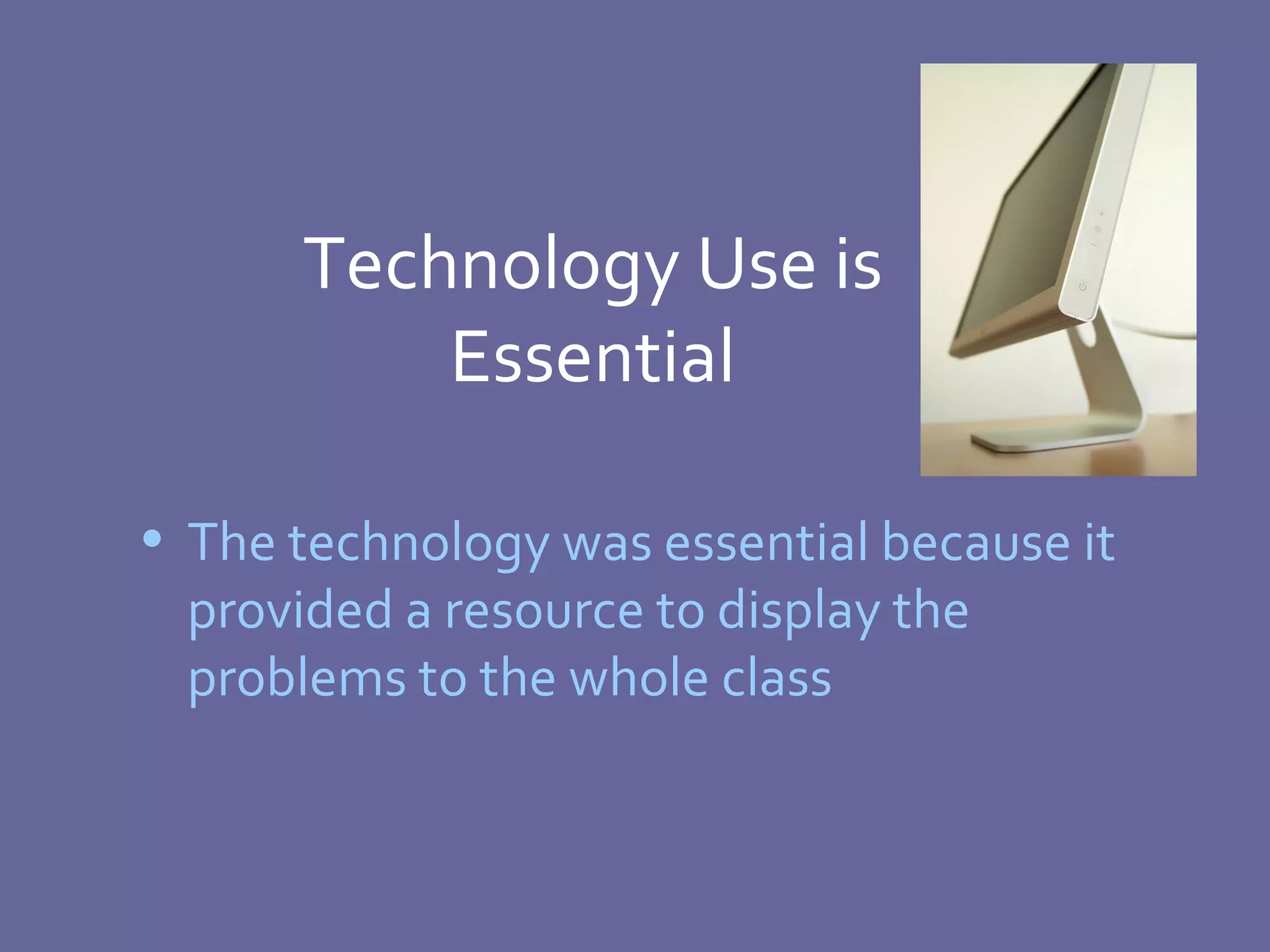 Technology Use is Essential The technology was essential because it provided a resource to display the problems to the whole class 