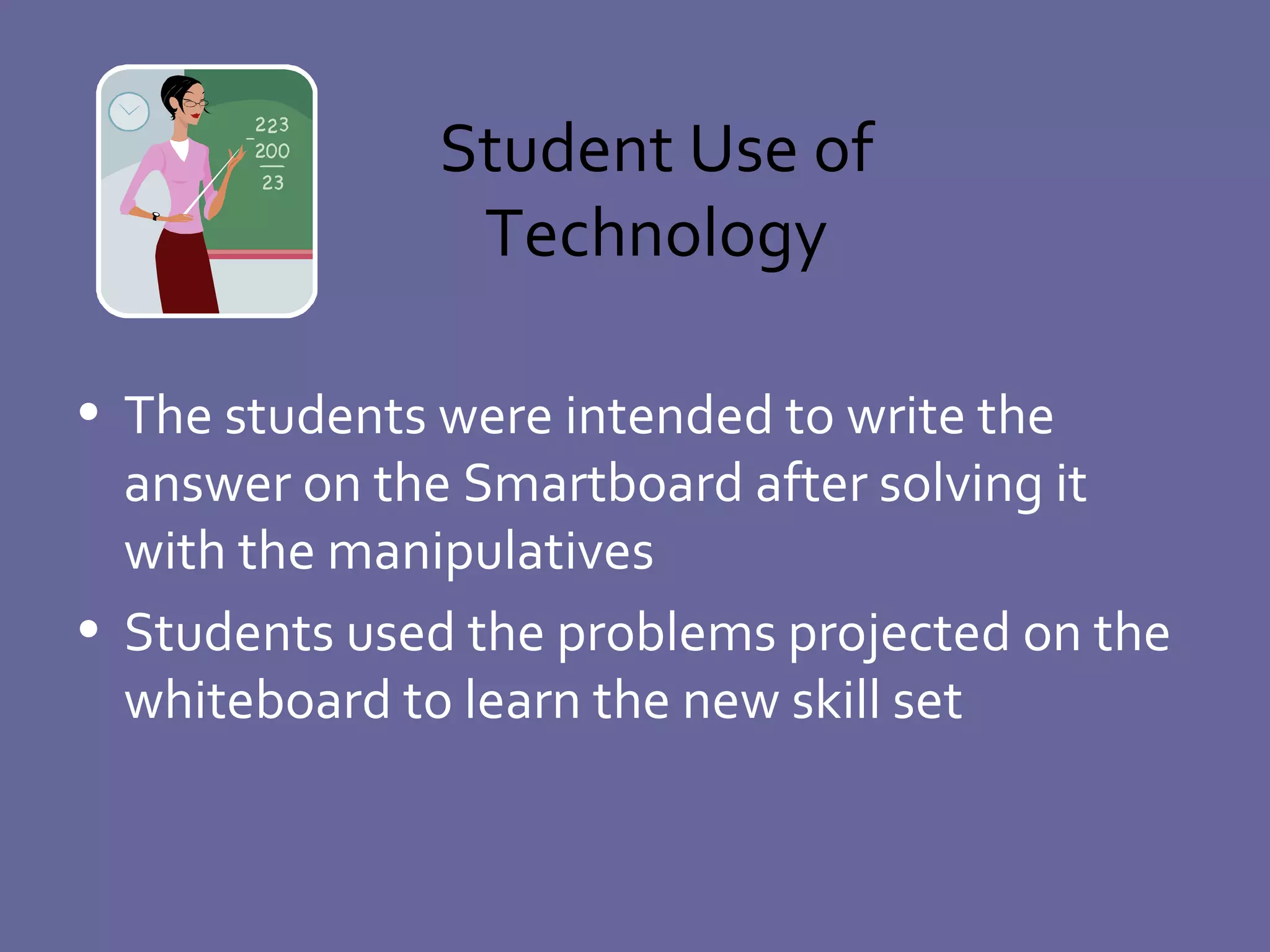 Student Use of Technology The students were intended to write the answer on the Smartboard after solving it with the manipulatives Students used the problems projected on the whiteboard to learn the new skill set  
