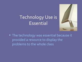 Technology Use is Essential The technology was essential because it provided a resource to display the problems to the whole class 