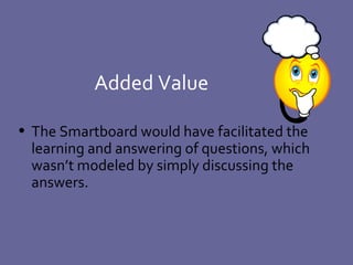 Added Value The Smartboard would have facilitated the learning and answering of questions, which wasn’t modeled by simply discussing the answers. 