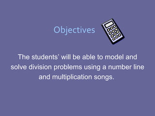 Objectives The students’ will be able to model and solve division problems using a number line and multiplication songs.  