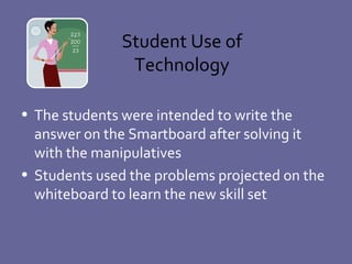 Student Use of Technology The students were intended to write the answer on the Smartboard after solving it with the manipulatives Students used the problems projected on the whiteboard to learn the new skill set  