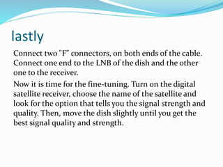 lastly
Connect two "F" connectors, on both ends of the cable.
Connect one end to the LNB of the dish and the other
one to the receiver.
Now it is time for the fine-tuning. Turn on the digital
satellite receiver, choose the name of the satellite and
look for the option that tells you the signal strength and
quality. Then, move the dish slightly until you get the
best signal quality and strength.
 