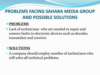 PROBLEMS FACING SAHARA MEDIA GROUP
AND POSSIBLE SOLUTIONS
PROBLEMS
 Lack of technicians who are needed to repair and
remove faults in electronic devices such as decoder,
transmitter and receiver.
SOLUTIONS
• A company should employ number of technicians who
will solve all technical problems.
 