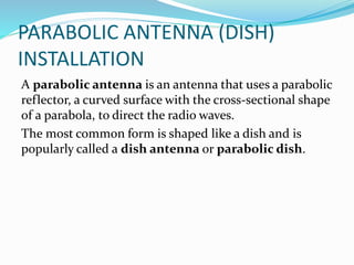 PARABOLIC ANTENNA (DISH)
INSTALLATION
A parabolic antenna is an antenna that uses a parabolic
reflector, a curved surface with the cross-sectional shape
of a parabola, to direct the radio waves.
The most common form is shaped like a dish and is
popularly called a dish antenna or parabolic dish.
 