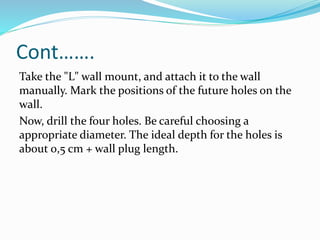 Cont…….
Take the "L" wall mount, and attach it to the wall
manually. Mark the positions of the future holes on the
wall.
Now, drill the four holes. Be careful choosing a
appropriate diameter. The ideal depth for the holes is
about 0,5 cm + wall plug length.
 
