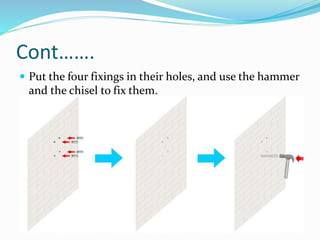 Cont…….
 Put the four fixings in their holes, and use the hammer
and the chisel to fix them.
 