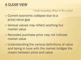 A CLEAR VIEW
                      Understanding What Is Recorded
   Current economic collapse due to a
    price/value gap
   Various values may reflect anything but
    market value
   Recorded purchase price may not indicate
    market value
   Understanding the various definitions of value
    and being in tune with the market bridges the
    chasm between price and value
 