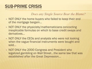 SUB-PRIME CRISIS
                     Does any Single Source Bear the Blame?
   NOT ONLY the home buyers who failed to keep their end
    of the mortgage bargain…
   NOT ONLY the physicists/mathematicians concocting
    inexplicable formulas on which to base credit swaps and
    derivatives…
   NOT ONLY the CEOs and analysts who were not looking
    when the vague financial instruments were bought and
    sold…
   NOT ONLY the 2000 Congress and President who
    legalized gambling on Wall Street…the same law that was
    established after the Great Depression…
 
