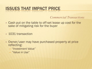 ISSUES THAT IMPACT PRICE
                                   Commercial Transactions
   Cash put on the table to off-set lease up cost for the
    sake of mitigating risk for the buyer

   1031 transaction

   Owner/user may have purchased property at price
    reflecting:
       “Investment Value”
       “Value in Use”
 
