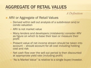 AGGREGATE OF RETAIL VALUES
                                                      A Definition
   ARV or Aggregate of Retail Values
       Derived within sell out analysis of a subdivision and/or
        condo valuation
       ARV is not market value
       Many lenders and developers (mistakenly) consider ARV
        as figure on which to base their loan or measure their
        profit
       Present value of net income stream should be taken into
        account – should account for all cost including holding
        cost and risk
       Net cash flow over the sell out period is then discounted
        at appropriate yield rate (including profit)
       “As is Market Value” is relative to a single buyer/investor.
 