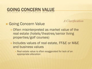 GOING CONCERN VALUE

                                                       A Clarification
   Going Concern Value
     Often misinterpreted as market value of the
      real estate (hotels/theatres/senior living
      properties/golf courses)
     Includesvalues of real estate, FF&E or M&E
      and business values
          Real estate value is often exaggerated for lack of an
           appropriate allocation
 