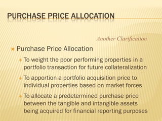 PURCHASE PRICE ALLOCATION

                                   Another Clarification
   Purchase Price Allocation
     Toweight the poor performing properties in a
      portfolio transaction for future collateralization
     To apportion a portfolio acquisition price to
      individual properties based on market forces
     To allocate a predetermined purchase price
      between the tangible and intangible assets
      being acquired for financial reporting purposes
 