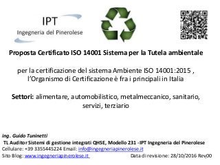 Proposta Certificato ISO 14001 Sistema per la Tutela ambientale
per la certificazione del sistema Ambiente ISO 14001:2015 ,
l’Organismo di Certificazione è fra i principali in Italia
Settori: alimentare, automobilistico, metalmeccanico, sanitario,
servizi, terziario
ing. Guido Tuninetti
TL Auditor Sistemi di gestione integrati QHSE, Modello 231 -IPT Ingegneria del Pinerolese
Cellulare: +39 3355445224 Email: info@ingegneriapinerolese.it
Sito Blog: www.ingegneriapinerolese.it Data di revisione: 28/10/2016 Rev001
 