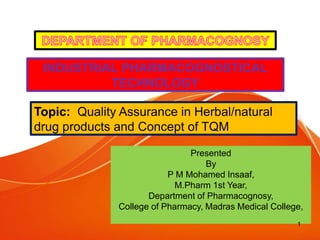 INDUSTRIAL PHARMACOGNOSTICAL
TECHNOLOGY
Topic: Quality Assurance in Herbal/natural
drug products and Concept of TQM
Presented
By
P M Mohamed Insaaf,
M.Pharm 1st Year,
Department of Pharmacognosy,
College of Pharmacy, Madras Medical College,
1
 