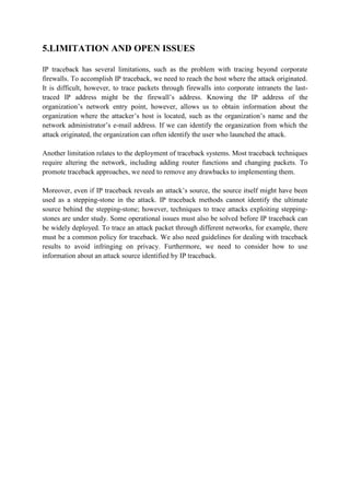 5.LIMITATION AND OPEN ISSUES

IP traceback has several limitations, such as the problem with tracing beyond corporate
firewalls. To accomplish IP traceback, we need to reach the host where the attack originated.
It is difficult, however, to trace packets through firewalls into corporate intranets the last-
traced IP address might be the firewall’s address. Knowing the IP address of the
organization’s network entry point, however, allows us to obtain information about the
organization where the attacker’s host is located, such as the organization’s name and the
network administrator’s e-mail address. If we can identify the organization from which the
attack originated, the organization can often identify the user who launched the attack.

Another limitation relates to the deployment of traceback systems. Most traceback techniques
require altering the network, including adding router functions and changing packets. To
promote traceback approaches, we need to remove any drawbacks to implementing them.

Moreover, even if IP traceback reveals an attack’s source, the source itself might have been
used as a stepping-stone in the attack. IP traceback methods cannot identify the ultimate
source behind the stepping-stone; however, techniques to trace attacks exploiting stepping-
stones are under study. Some operational issues must also be solved before IP traceback can
be widely deployed. To trace an attack packet through different networks, for example, there
must be a common policy for traceback. We also need guidelines for dealing with traceback
results to avoid infringing on privacy. Furthermore, we need to consider how to use
information about an attack source identified by IP traceback.
 