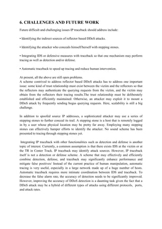 6. CHALLENGES AND FUTURE WORK
Future difficult and challenging issues IP traceback should address include:

• Identifying the indirect sources of reflector based DDoS attacks.

• Identifying the attacker who conceals himself/herself with stepping stones.

• Integrating IDS or defensive measures with traceback so that one mechanism may perform
tracing as well as detection and/or defense.

• Automatic traceback to speed up tracing and reduce human intervention.

At present, all the above are still open problems.
A scheme contrived to address reflector based DDoS attacks has to address one important
issue: some kind of trust relationship must exist between the victim and the reflectors so that
the reflectors may authenticate the querying requests from the victim, and the victim may
obtain from the reflectors their tracing results.The trust relationship must be deliberately
established and efficiently maintained. Otherwise, an attacker may exploit it to mount a
DDoS attack by frequently sending bogus querying requests. Here, scalability is still a big
challenge.

In addition to spoofed source IP addresses, a sophisticated attacker may use a series of
stepping stones to further conceal its trail. A stepping stone is a host that is remotely logged
in by a user whose physical location may be pretty far away. Employing many stepping
stones can effectively hamper efforts to identify the attacker. No sound scheme has been
presented to tracing through stepping stones yet.

 Integrating IP traceback with other functionalities such as detection and defense is another
topic of interest. Currently, a common assumption is that there exists IDS at the victim or at
the TR in Center Track. IP traceback may identify attack sources. However, IP traceback
itself is not a detection or defense scheme. A scheme that may effectively and efficiently
combine detection, defense, and traceback may significantly enhance performance and
mitigate false positives/ Instead of the current practice of human manipulation, automatic
tracing is very useful, especially in a large network made up of a huge number of hosts.
Automatic traceback requires more intimate coordination between IDS and traceback. To
decrease the false alarm rate, the accuracy of detection needs to be significantly improved.
However, improving the accuracy of DDoS detection is a daunting task given the fact that a
DDoS attack may be a hybrid of different types of attacks using different protocols, ports,
and attack rates.
 