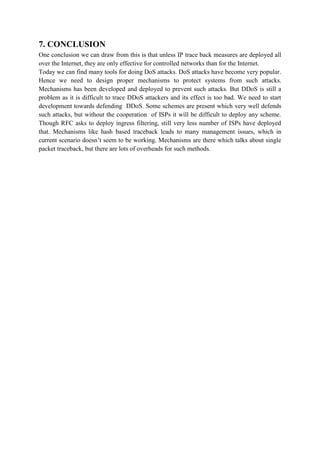 7. CONCLUSION
One conclusion we can draw from this is that unless IP trace back measures are deployed all
over the Internet, they are only effective for controlled networks than for the Internet.
Today we can find many tools for doing DoS attacks. DoS attacks have become very popular.
Hence we need to design proper mechanisms to protect systems from such attacks.
Mechanisms has been developed and deployed to prevent such attacks. But DDoS is still a
problem as it is difficult to trace DDoS attackers and its effect is too bad. We need to start
development towards defending DDoS. Some schemes are present which very well defends
such attacks, but without the cooperation of ISPs it will be difficult to deploy any scheme.
Though RFC asks to deploy ingress filtering, still very less number of ISPs have deployed
that. Mechanisms like hash based traceback leads to many management issues, which in
current scenario doesn’t seem to be working. Mechanisms are there which talks about single
packet traceback, but there are lots of overheads for such methods.
 