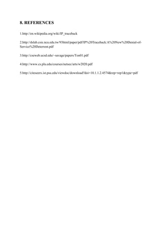 8. REFERENCES

1.http://en.wikipedia.org/wiki/IP_traceback

2.http://dslab.csie.ncu.edu.tw/93html/paper/pdf/IP%20Traceback:A%20New%20Denial-of-
Service%20Deterrent.pdf

3.http://cseweb.ucsd.edu/~savage/papers/Ton01.pdf

4.http://www.cs.plu.edu/courses/netsec/arts/w2020.pdf

5.http://citeseerx.ist.psu.edu/viewdoc/download?doi=10.1.1.2.4574&rep=rep1&type=pdf
 