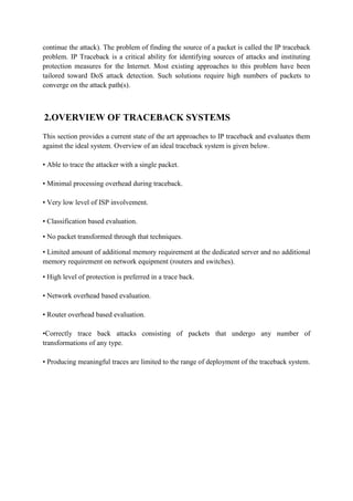 continue the attack). The problem of finding the source of a packet is called the IP traceback
problem. IP Traceback is a critical ability for identifying sources of attacks and instituting
protection measures for the Internet. Most existing approaches to this problem have been
tailored toward DoS attack detection. Such solutions require high numbers of packets to
converge on the attack path(s).



2.OVERVIEW OF TRACEBACK SYSTEMS
This section provides a current state of the art approaches to IP traceback and evaluates them
against the ideal system. Overview of an ideal traceback system is given below.

• Able to trace the attacker with a single packet.

• Minimal processing overhead during traceback.

• Very low level of ISP involvement.

• Classification based evaluation.

• No packet transformed through that techniques.

• Limited amount of additional memory requirement at the dedicated server and no additional
memory requirement on network equipment (routers and switches).

• High level of protection is preferred in a trace back.

• Network overhead based evaluation.

• Router overhead based evaluation.

•Correctly trace back attacks consisting of packets that undergo any number of
transformations of any type.

• Producing meaningful traces are limited to the range of deployment of the traceback system.
 